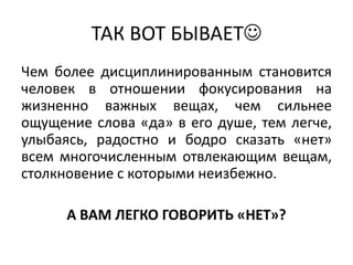ТАК ВОТ БЫВАЕТ
Чем более дисциплинированным становится
человек в отношении фокусирования на
жизненно важных вещах, чем сильнее
ощущение слова «да» в его душе, тем легче,
улыбаясь, радостно и бодро сказать «нет»
всем многочисленным отвлекающим вещам,
столкновение с которыми неизбежно.

      А ВАМ ЛЕГКО ГОВОРИТЬ «НЕТ»?
 
