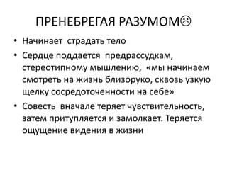 ПРЕНЕБРЕГАЯ РАЗУМОМ
• Начинает страдать тело
• Сердце поддается предрассудкам,
  стереотипному мышлению, «мы начинаем
  смотреть на жизнь близоруко, сквозь узкую
  щелку сосредоточенности на себе»
• Совесть вначале теряет чувствительность,
  затем притупляется и замолкает. Теряется
  ощущение видения в жизни
 