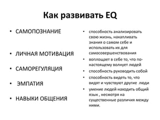 Как развивать EQ
• САМОПОЗНАНИЕ       • способность анализировать
                       свою жизнь, накапливать
                       знания о самом себе и
                       использовать их для
• ЛИЧНАЯ МОТИВАЦИЯ     самосовершенствования
                     • воплощает в себе то, что по-
                       настоящему волнует людей
• САМОРЕГУЛЯЦИЯ      • способность руководить собой
                     • способность видеть то, что
• ЭМПАТИЯ              видят и чувствуют другие люди
                     • умение людей находить общий
                       язык , несмотря на
• НАВЫКИ ОБЩЕНИЯ       существенные различия между
                       ними.
 