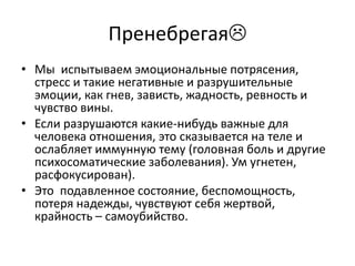 Пренебрегая
• Мы испытываем эмоциональные потрясения,
  стресс и такие негативные и разрушительные
  эмоции, как гнев, зависть, жадность, ревность и
  чувство вины.
• Если разрушаются какие-нибудь важные для
  человека отношения, это сказывается на теле и
  ослабляет иммунную тему (головная боль и другие
  психосоматические заболевания). Ум угнетен,
  расфокусирован).
• Это подавленное состояние, беспомощность,
  потеря надежды, чувствуют себя жертвой,
  крайность – самоубийство.
 