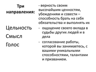 Три      - верность своим
             высочайшим ценностям,
направления: убеждениям и совести –
               способность брать на себя
               обязательства и выполнять их
Цельность      - ощущение своего вклада в
                 судьбы других людей и в
Смысл            дела
               - согласование работы,
Голос            которой вы занимаетесь, с
                 вашими уникальными
                 способностями, талантами
                 и призванием.
 