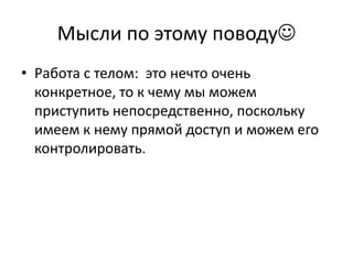 Мысли по этому поводу
• Работа с телом: это нечто очень
  конкретное, то к чему мы можем
  приступить непосредственно, поскольку
  имеем к нему прямой доступ и можем его
  контролировать.
 