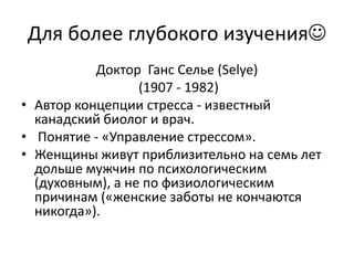 Для более глубокого изучения
           Доктор Ганс Селье (Selye)
                  (1907 - 1982)
• Автор концепции стресса - известный
  канадский биолог и врач.
• Понятие - «Управление стрессом».
• Женщины живут приблизительно на семь лет
  дольше мужчин по психологическим
  (духовным), а не по физиологическим
  причинам («женские заботы не кончаются
  никогда»).
 