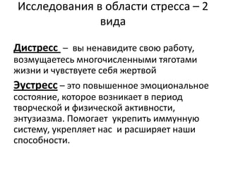 Исследования в области стресса – 2
              вида

Дистресс – вы ненавидите свою работу,
возмущаетесь многочисленными тяготами
жизни и чувствуете себя жертвой
Эустресс – это повышенное эмоциональное
состояние, которое возникает в период
творческой и физической активности,
энтузиазма. Помогает укрепить иммунную
систему, укрепляет нас и расширяет наши
способности.
 