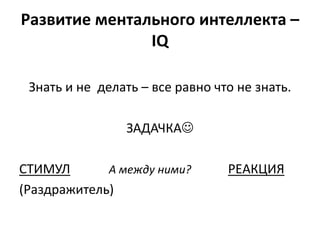 Развитие ментального интеллекта –
               IQ

 Знать и не делать – все равно что не знать.

                 ЗАДАЧКА

СТИМУЛ       А между ними?       РЕАКЦИЯ
(Раздражитель)
 