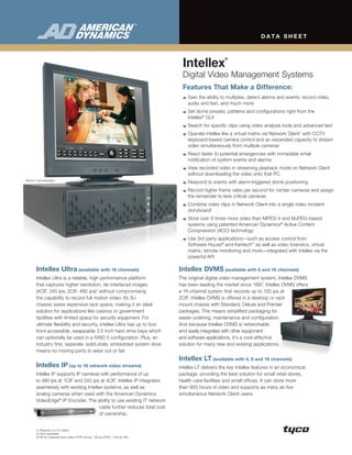 DATA sheeT




                                                                                    Intellex
                                                                                                          ®




                                                                                    Digital Video Management Systems
                                                                                    Features That Make a Difference:
                                                                                       Gain the ability to multiplex, detect alarms and events, record video,
                                                                                       audio and text, and much more
                                                                                       Set dome presets, patterns and configurations right from the
                                                                                       Intellex® GUI
                                                                                       Search for specific clips using video analysis tools and advanced text
                                                                                       Operate Intellex like a virtual matrix via Network Client1 with CCTV
                                                                                       keyboard-based camera control and an expanded capacity to stream
                                                                                       video simultaneously from multiple cameras
                                                                                       React faster to potential emergencies with immediate email
                                                                                       notification of system events and alarms
                                                                                       View recorded video in streaming playback mode on Network Client
                                                                                       without downloading the video onto that PC
Monitor sold separately.
                                                                                       Respond to events with alarm-triggered dome positioning
                                                                                       Record higher frame rates per second for certain cameras and assign
                                                                                       the remainder to less critical cameras
                                                                                       Combine video clips in Network Client into a single video incident
                                                                                       storyboard2
                                                                                       Store over 9 times more video than MPEG-4 and MJPEG-based
                                                                                       systems using patented American Dynamics® Active Content
                                                                                       Compression (ACC) technology
                                                                                       Use 3rd party applications—such as access control from
                                                                                       Software House® and Kantech™ as well as video forensics, virtual
                                                                                       matrix, remote monitoring and more—integrated with Intellex via the
                                                                                       powerful API

        Intellex Ultra (available with 16 channels)                                Intellex DVMs (available with 8 and 16 channels)
        Intellex Ultra is a reliable, high performance platform                    The original digital video management system, Intellex DVMS
        that captures higher resolution, de-interlaced images                      has been leading the market since 1997. Intellex DVMS offers
        (4CIF, 240 ips; 2CIF, 480 ips) 3 without compromising                      a 16-channel system that records up to 120 ips at
        the capability to record full motion video. Its 3U                         2CIF. Intellex DVMS is offered in a desktop or rack
        chassis saves expensive rack space, making it an ideal                     mount chassis with Standard, Deluxe and Premier
        solution for applications like casinos or government                       packages. This means simplified packaging for
        facilities with limited space for security equipment. For                  easier ordering, maintenance and configuration.
        ultimate flexibility and security, Intellex Ultra has up to four           And because Intellex DVMS is networkable
        front-accessible, swappable 3.5 inch hard drive bays which                 and easily integrates with other equipment
        can optionally be used in a RAID 5 configuration. Plus, an                 and software applications, it’s a cost-effective
        industry first, separate, solid-state, embedded system drive               solution for many new and existing applications.
        means no moving parts to wear out or fail.
                                                                                   Intellex LT (available with 4, 8 and 16 channels)
        Intellex IP (up to 16 network video streams)                               Intellex LT delivers the key Intellex features in an economical
        Intellex IP supports IP cameras with performance of up                     package, providing the best solution for small retail stores,
        to 480 ips at 1CIF and 240 ips at 4CIF. Intellex IP integrates             health care facilities and small offices. It can store more
        seamlessly with existing Intellex systems, as well as                      than 900 hours of video and supports as many as five
        analog cameras when used with the American Dynamics                        simultaneous Network Client users.
        VideoEdge® IP Encoder. The ability to use existing IT network
                                        cable further reduces total cost
                                        of ownership.


        (1) Requires v4.0 or higher.
        (2) Sold separately.
        (3) All ips measurements reflect NTSC format. 120 ips NTSC =100 ips PAL.
 
