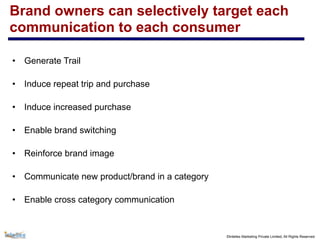 ©Intellex Marketing Private Limited, All Rights Reserved
Brand owners can selectively target each
communication to each consumer
• Generate Trail
• Induce repeat trip and purchase
• Induce increased purchase
• Enable brand switching
• Reinforce brand image
• Communicate new product/brand in a category
• Enable cross category communication
 