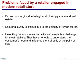 ©Intellex Marketing Private Limited, All Rights Reserved
Problems faced by a retailer engaged in
modern retail store
• Erosion of margins due to high cost of supply chain and real
estate
• Ensuring loyalty is difficult due to the ubiquity of kirana stores.
• Unlocking the consumers behavior and needs is a challenge
for most retailers. They have no tools to understand the
consumer’s need and influence them directly at the point of
sale
 