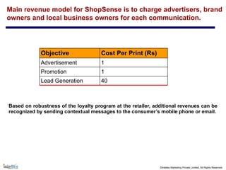 ©Intellex Marketing Private Limited, All Rights Reserved
Main revenue model for ShopSense is to charge advertisers, brand
owners and local business owners for each communication.
Based on robustness of the loyalty program at the retailer, additional revenues can be
recognized by sending contextual messages to the consumer’s mobile phone or email.
Objective Cost Per Print (Rs)
Advertisement 1
Promotion 1
Lead Generation 40
 