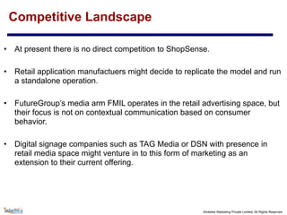 ©Intellex Marketing Private Limited, All Rights Reserved
Competitive Landscape
• At present there is no direct competition to ShopSense.
• Retail application manufactuers might decide to replicate the model and run
a standalone operation.
• FutureGroup’s media arm FMIL operates in the retail advertising space, but
their focus is not on contextual communication based on consumer
behavior.
• Digital signage companies such as TAG Media or DSN with presence in
retail media space might venture in to this form of marketing as an
extension to their current offering.
 