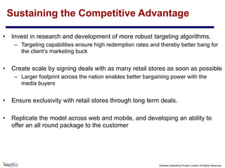 ©Intellex Marketing Private Limited, All Rights Reserved
Sustaining the Competitive Advantage
• Invest in research and development of more robust targeting algorithms.
– Targeting capabilities ensure high redemption rates and thereby better bang for
the client’s marketing buck
• Create scale by signing deals with as many retail stores as soon as possible
– Larger footprint across the nation enables better bargaining power with the
media buyers
• Ensure exclusivity with retail stores through long term deals.
• Replicate the model across web and mobile, and developing an ability to
offer an all round package to the customer
 