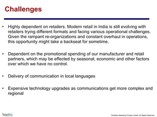 ©Intellex Marketing Private Limited, All Rights Reserved
Challenges
• Highly dependent on retailers. Modern retail in India is still evolving with
retailers trying different formats and facing various operational challenges.
Given the rampant re-organizations and constant overhaul in operations,
this opportunity might take a backseat for sometime.
• Dependent on the promotional spending of our manufacturer and retail
partners, which may be effected by seasonal, economic and other factors
over which we have no control.
• Delivery of communication in local languages
• Expensive technology upgrades as communications get more complex and
regional
 