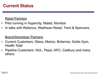 ©Intellex Marketing Private Limited, All Rights Reserved
Current Status
Retail Partners
• Pilot running in Hypercity, Malad, Mumbai
• In talks with Reliance, Wadhwan Retail, Trent & Spencers.
Brand/Advertiser Partners
• Current Customers: Glaxo, Marico, Britannia, Golds Gym,
Health Total
• Pipeline Customers: HUL, Pepsi, KFC, Cadbury and many
others.
 