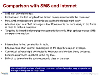 ©Intellex Marketing Private Limited, All Rights Reserved
Comparison with SMS and Internet
• SMS can only deliver text
• Limitation on the text length allows limited communication with the consumer
• Most SMS messages are perceived as spam and deleted right away
• Attention span to a SMS message is low. Consumer is not necessarily in the frame
of mind to make a purchase
• Targeting is limited to demographic segmentations only. High spillage makes SMS
an expensive medium.
• Internet has limited penetration in India.
• Effectiveness of an internet campaign is at 1% click thru rate on average.
• Contextual advertising is connected to keywords and content being accessed.
• Location awareness is at best to the city level.
• Difficult to determine the socio-economic class of the user.
Internet and SMS are less effective as compared to ShopSense but easy to operate and
manage as compared to ShopSense.
 