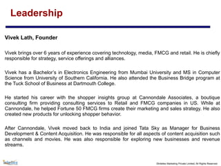 ©Intellex Marketing Private Limited, All Rights Reserved
Leadership
Vivek Lath, Founder
Vivek brings over 6 years of experience covering technology, media, FMCG and retail. He is chiefly
responsible for strategy, service offerings and alliances.
Vivek has a Bachelor’s in Electronics Engineering from Mumbai University and MS in Computer
Science from University of Southern California. He also attended the Business Bridge program at
the Tuck School of Business at Dartmouth College.
He started his career with the shopper insights group at Cannondale Associates, a boutique
consulting firm providing consulting services to Retail and FMCG companies in US. While at
Cannondale, he helped Fortune 50 FMCG firms create their marketing and sales strategy. He also
created new products for unlocking shopper behavior.
After Cannondale, Vivek moved back to India and joined Tata Sky as Manager for Business
Development & Content Acquisition. He was responsible for all aspects of content acquisition such
as channels and movies. He was also responsible for exploring new businesses and revenue
streams.
 
