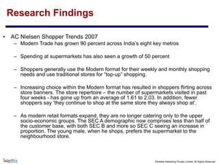 ©Intellex Marketing Private Limited, All Rights Reserved
Research Findings
• AC Nielsen Shopper Trends 2007
– Modern Trade has grown 90 percent across India’s eight key metros
– Spending at supermarkets has also seen a growth of 50 percent
– Shoppers generally use the Modern format for their weekly and monthly shopping
needs and use traditional stores for “top-up” shopping.
– Increasing choice within the Modern format has resulted in shoppers flirting across
store banners. The store repertoire – the number of supermarkets visited in past
four weeks - has gone up from an average of 1.61 to 2.03. In addition, fewer
shoppers say ‘they continue to shop at the same store they always shop at’.
– As modern retail formats expand, they are no longer catering only to the upper
socio-economic groups. The SEC A demographic now comprises less than half of
the customer base, with both SEC B and more so SEC C seeing an increase in
proportion. The young male, when he shops, prefers the supermarket to the
neighbourhood store.
 