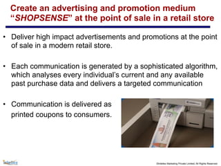 ©Intellex Marketing Private Limited, All Rights Reserved
Create an advertising and promotion medium
“SHOPSENSE” at the point of sale in a retail store
• Deliver high impact advertisements and promotions at the point
of sale in a modern retail store.
• Each communication is generated by a sophisticated algorithm,
which analyses every individual’s current and any available
past purchase data and delivers a targeted communication
• Communication is delivered as
printed coupons to consumers.
 