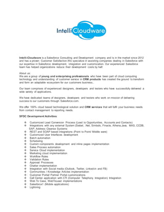 Intelli-Cloudware is a Salesforce Consulting and Development company and is in the market since 2012
and has a proven Customer Satisfaction.We specialize in assisting companies dealing in Salesforce with
our expertise in Salesforce development, integration and customization. Our experienced Salesforce
team has helped organizations reduce their development costs by half.
About us:
We are a group of young and enterprising professionals who have been part of cloud computing
technology and understanding of customer service in CRM products has created the ground to transform
and form an adaptable ecosystem for our customers business..
Our team comprises of experienced designers, developers and testers who have successfully delivered a
wide variety of applications.
We have dedicated teams of designers, developers and testers who work on mission of delivering
success to our customers through Salesforce.com.
We offer 100% cloud based technological solution and CRM services that will fulfil your business needs
from contact management to reporting needs.
SFDC Development Activities:
 Customized Lead Conversion Process (Lead to Opportunities, Accounts and Contacts)
 Integrations with any external System (Siebel, .Net, Simbols, Finacle, Athena,Java, MAS, CCDB,
SAP, Address Cleanse Systems
 REST and SOAP based integrations (Point to Point/ Middle ware)
 Customized User Interfaces development
 Batch automation
 Scheduling
 Custom components development and inline pages implementation
 Sales Process automation
 Service Cloud implementation
 Marketing cloud implementation
 Workflow Rules
 Validation Rules
 Approval Processes
 Chatter implementation
 Integration with Social media (Outlook, Twitter, Linked-in and FB)
 Communities / Knowledge Articles implementation
 Customer Portal/ Partner Portal customizations
 Call Center application with CTI (Computer Telephony Integration) Integration
 Web To Case, WebToLead implementations
 Salesforce1 (Mobile applications)
 Lightning
 