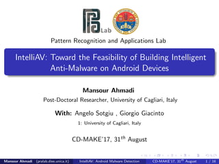 Pattern Recognition and Applications Lab
IntelliAV: Toward the Feasibility of Building Intelligent
Anti-Malware on Android Devices
Mansour Ahmadi
Post-Doctoral Researcher, University of Cagliari, Italy
With: Angelo Sotgiu , Giorgio Giacinto
1: University of Cagliari, Italy
CD-MAKE’17, 31th August
Mansour Ahmadi (pralab.diee.unica.it) IntelliAV: Android Malware Detection CD-MAKE’17, 31th
August 1 / 16
 