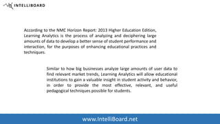 | Education 
According to the NMC Horizon Report: 2013 Higher Education Edition, 
Learning Analytics is the process of analyzing and deciphering large 
amounts of data to develop a better sense of student performance and 
interaction, for the purposes of enhancing educational practices and 
techniques. 
Similar to how big businesses analyze large amounts of user data to 
find relevant market trends, Learning Analytics will allow educational 
institutions to gain a valuable insight in student activity and behavior, 
in order to provide the most effective, relevant, and useful 
pedagogical techniques possible for students. 
www.IntelliBoard.net 
 