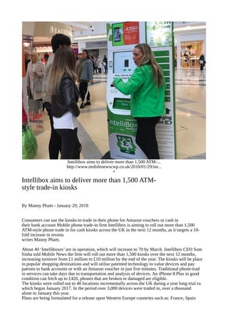Intellibox aims to deliver more than 1,500 ATM-...
http://www.mobilenewscwp.co.uk/2018/01/29/int...
‘
Intellibox aims to deliver more than 1,500 ATM-
style trade-in kiosks
By Manny Pham - January 29, 2018
Consumers can use the kiosks to trade in their phone for Amazon vouchers or cash in
their bank account Mobile phone trade-in firm Intellibox is aiming to roll out more than 1,500
ATM-style phone trade in for cash kiosks across the UK in the next 12 months, as it targets a 10-
fold increase in revenu
writes Manny Pham.
About 40 ‘Intelliboxes’ are in operation, which will increase to 70 by March. Intellibox CEO Som
Sinha told Mobile News the firm will roll out more than 1,500 kiosks over the next 12 months,
increasing turnover from £1 million to £10 million by the end of the year. The kiosks will be place
in popular shopping destinations and will utilise patented technology to value devices and pay
patrons to bank accounts or with an Amazon voucher in just five minutes. Traditional phone-trad
in services can take days due to transportation and analysis of devices. An iPhone 8 Plus in good
condition can fetch up to £420, phones that are broken or damaged are eligible.
The kiosks were rolled out to 40 locations incrementally across the UK during a year long trial ru
which began January 2017. In the period over 3,000 devices were traded in, over a thousand
alone in January this year.
Plans are being formulated for a release upon Western Europe countries such as: France, Spain
 