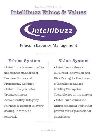 Intellibuzz TEM Pvt. Ltd.

Intellibuzz Ethics & Values

Et h i c s S y s t e m

Va lu e Sy stem

‣ Intellibuzz is committed to

‣ Intellibuzz values a

the highest standards of

Culture of Innovation and

Business Ethics and

Risk Taking for the Pursuit

Professional Conduct.

of Excellence and for

‣ Intellibuzz promotes

building Disruptive

Trustworthiness,

Technologies in the market

Accountability, Integrity,

‣ Intellibuzz values the

Fairness & Respect in every

Entrepreneurial Spirit that

dealing, internal or

powers our Organizational

external.

Capabilities

www.intellibuzz.net

 