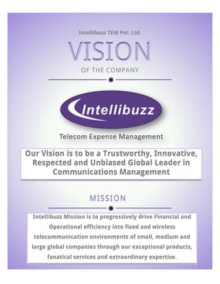  

Intellibuzz TEM Pvt. Ltd.

VISION
OF THE COMPANY

ð	
  

Our Vision is to be a Trustworthy, Innovative,
Respected and Unbiased Global Leader in
Communications Management
MISSI ON

ð	
  
Intellibuzz Mission is to progressively drive Financial and
Operational efficiency into fixed and wireless
telecommunication environments of small, medium and
large global companies through our exceptional products,
fanatical services and extraordinary expertise.
	
  

 