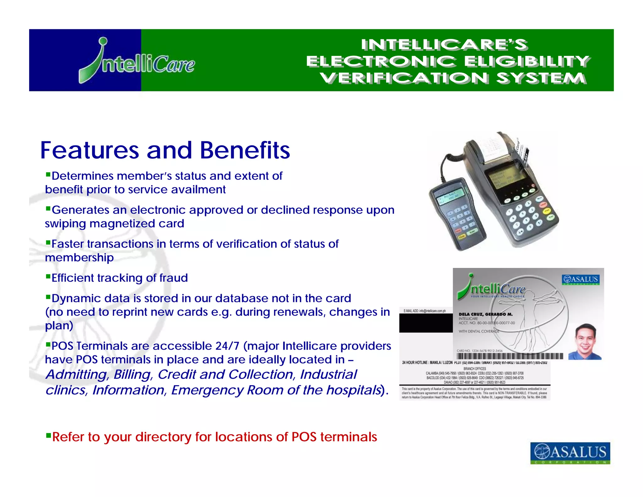 Features and Benefits
 Determines member’s status and extent of
benefit prior to service availment
 Generates an electronic approved or declined response upon
swiping magnetized card
 Faster transactions in terms of verification of status of
membership
 Efficient tracking of fraud
 Dynamic data is stored in our database not in the card
(no need to reprint new cards e.g. during renewals, changes in
plan)
 POS Terminals are accessible 24/7 (major Intellicare providers
have POS terminals in place and are ideally located in –
Admitting, Billing, Credit and Collection, Industrial
clinics, Information, Emergency Room of the hospitals).


 Refer to your directory for locations of POS terminals
 