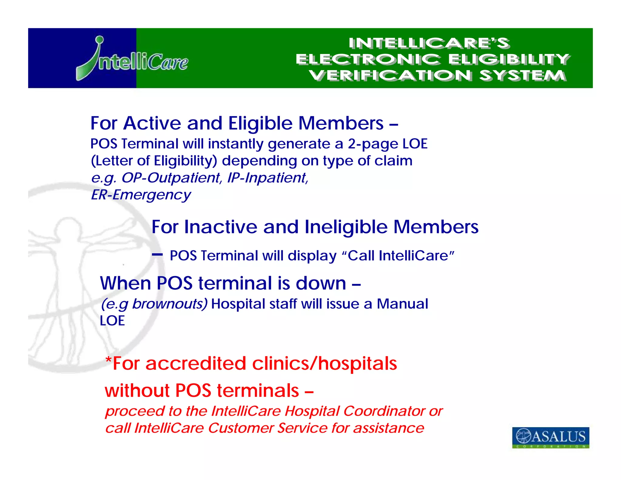 For Active and Eligible Members –
POS Terminal will instantly generate a 2-page LOE
(Letter of Eligibility) depending on type of claim
e.g. OP-Outpatient, IP-Inpatient,
ER-Emergency

         For Inactive and Ineligible Members
         – POS Terminal will display “Call IntelliCare”
 When POS terminal is down –
 (e.g brownouts) Hospital staff will issue a Manual
 LOE


  *For accredited clinics/hospitals
  without POS terminals –
  proceed to the IntelliCare Hospital Coordinator or
  call IntelliCare Customer Service for assistance
 