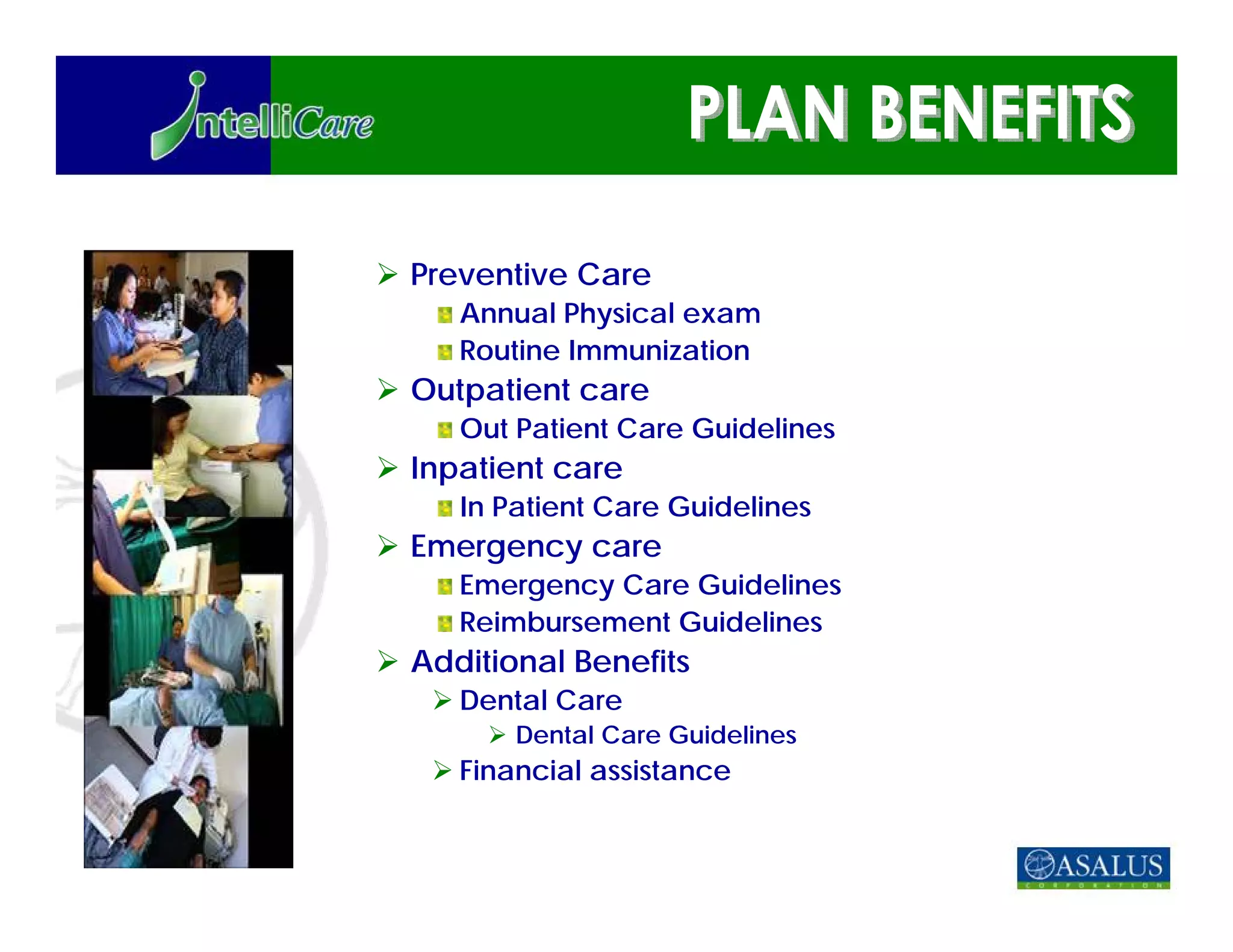 Preventive Care
   Annual Physical exam
   Routine Immunization
Outpatient care
   Out Patient Care Guidelines
Inpatient care
   In Patient Care Guidelines
Emergency care
   Emergency Care Guidelines
   Reimbursement Guidelines
Additional Benefits
   Dental Care
       Dental Care Guidelines
   Financial assistance
 