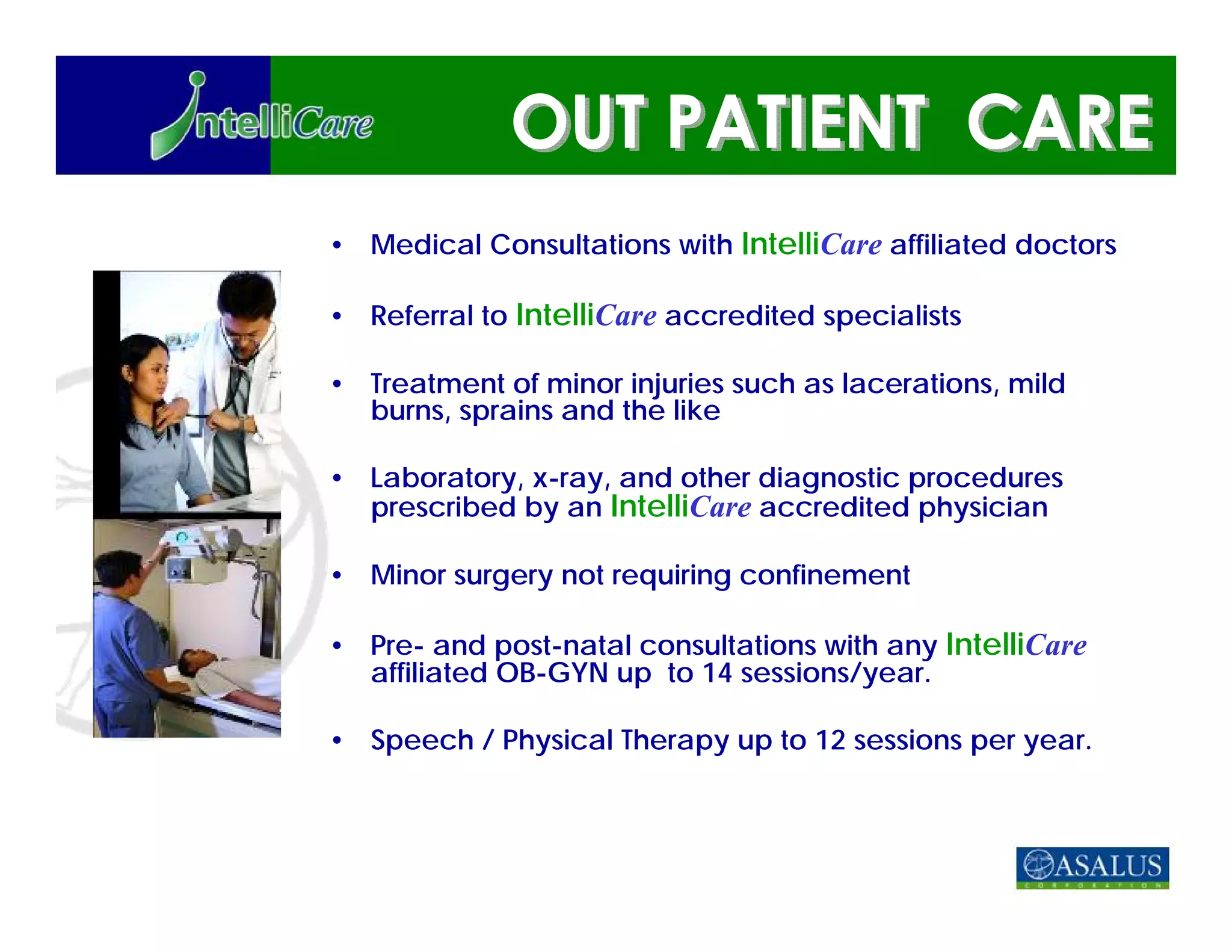 • Medical Consultations with IntelliCare affiliated doctors

• Referral to IntelliCare accredited specialists

• Treatment of minor injuries such as lacerations, mild
  burns, sprains and the like

• Laboratory, x-ray, and other diagnostic procedures
  prescribed by an IntelliCare accredited physician

• Minor surgery not requiring confinement

• Pre- and post-natal consultations with any IntelliCare
  affiliated OB-GYN up to 14 sessions/year.

• Speech / Physical Therapy up to 12 sessions per year.
 