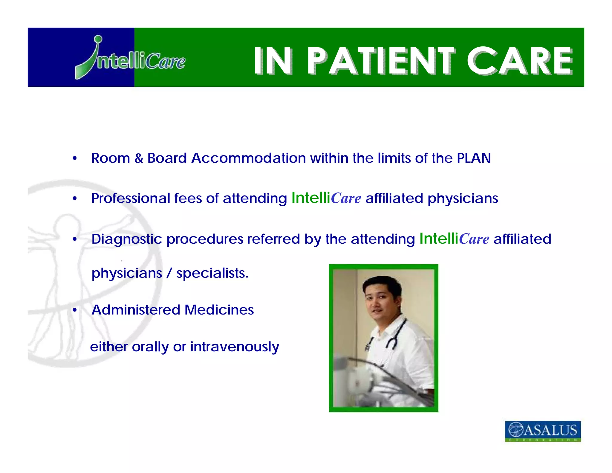 • Room & Board Accommodation within the limits of the PLAN

• Professional fees of attending IntelliCare affiliated physicians

• Diagnostic procedures referred by the attending IntelliCare affiliated

   physicians / specialists.

• Administered Medicines

  either orally or intravenously
 