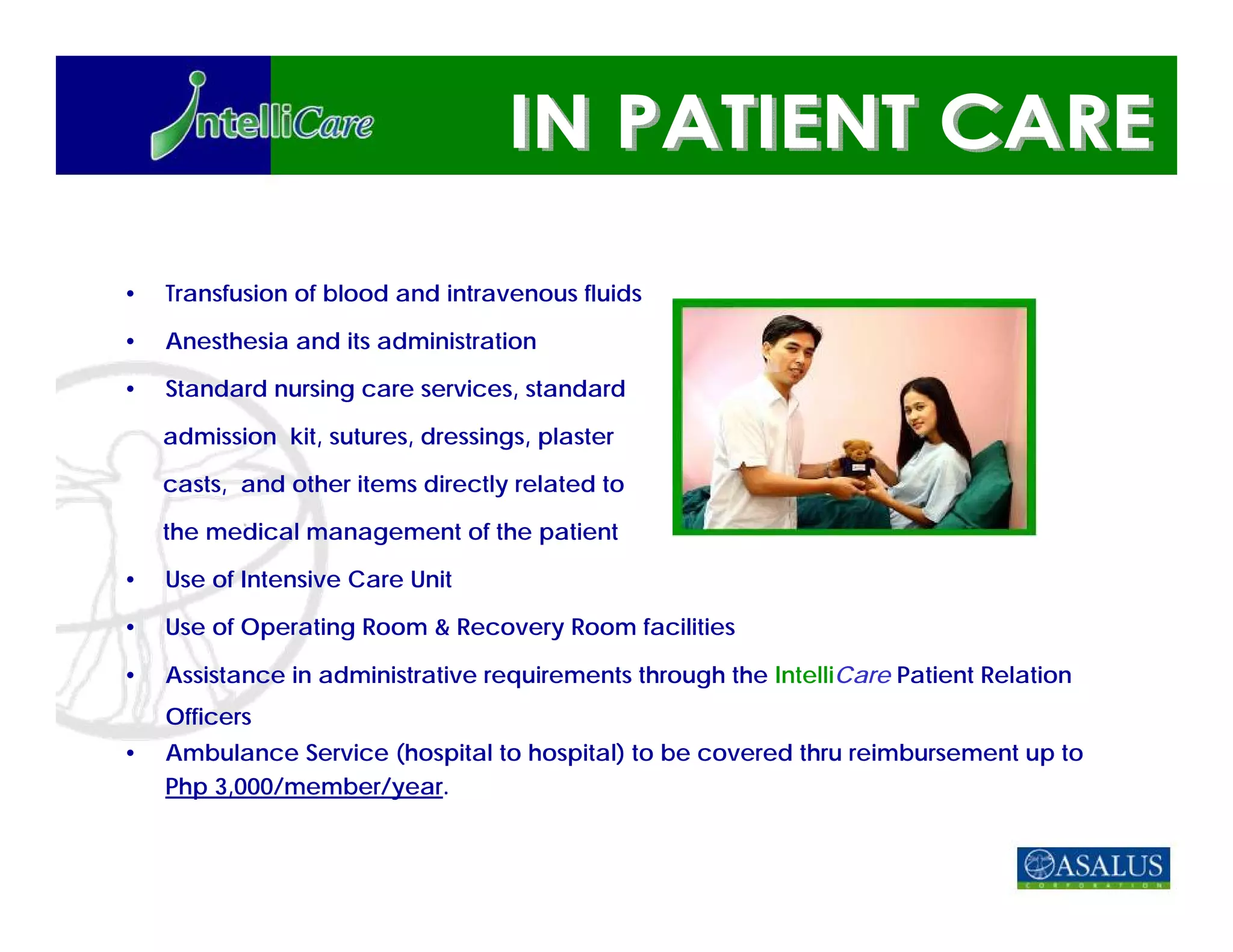 •   Transfusion of blood and intravenous fluids

•   Anesthesia and its administration

•   Standard nursing care services, standard

    admission kit, sutures, dressings, plaster

    casts, and other items directly related to

    the medical management of the patient

•   Use of Intensive Care Unit

•   Use of Operating Room & Recovery Room facilities

•   Assistance in administrative requirements through the IntelliCare Patient Relation
    Officers
•   Ambulance Service (hospital to hospital) to be covered thru reimbursement up to
    Php 3,000/member/year.
 