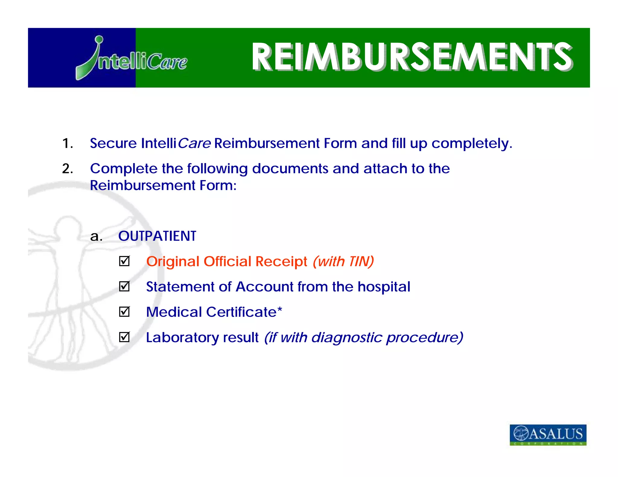 1.   Secure IntelliCare Reimbursement Form and fill up completely.
2.   Complete the following documents and attach to the
     Reimbursement Form:


     a.   OUTPATIENT
             Original Official Receipt (with TIN)
             Statement of Account from the hospital
             Medical Certificate*
             Laboratory result (if with diagnostic procedure)
 