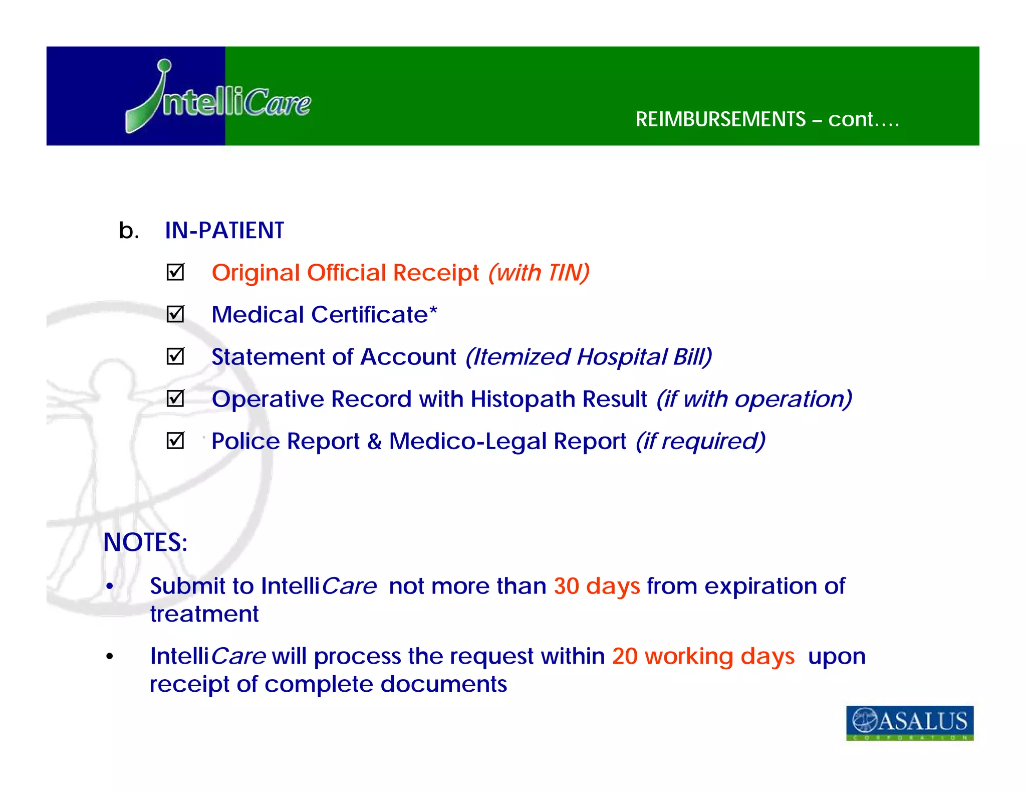 REIMBURSEMENTS – cont….




    b.    IN-PATIENT
              Original Official Receipt (with TIN)
              Medical Certificate*
              Statement of Account (Itemized Hospital Bill)
              Operative Record with Histopath Result (if with operation)
              Police Report & Medico-Legal Report (if required)



NOTES:
•        Submit to IntelliCare not more than 30 days from expiration of
         treatment
•        IntelliCare will process the request within 20 working days upon
         receipt of complete documents
 
