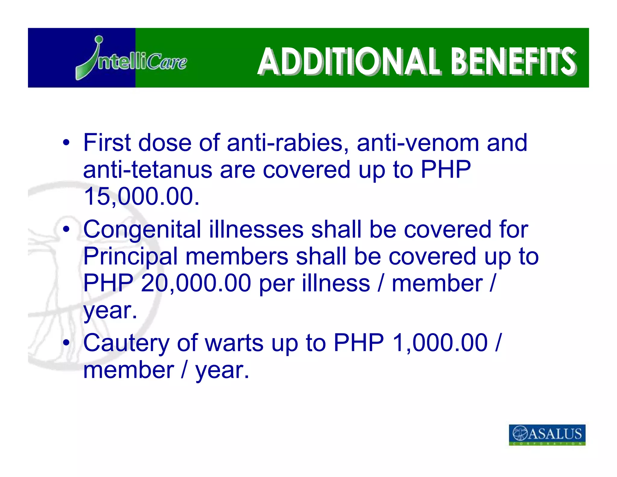 • First dose of anti-rabies, anti-venom and
  anti-tetanus are covered up to PHP
  15,000.00.
• Congenital illnesses shall be covered for
  Principal members shall be covered up to
  PHP 20,000.00 per illness / member /
  year.
• Cautery of warts up to PHP 1,000.00 /
  member / year.
 