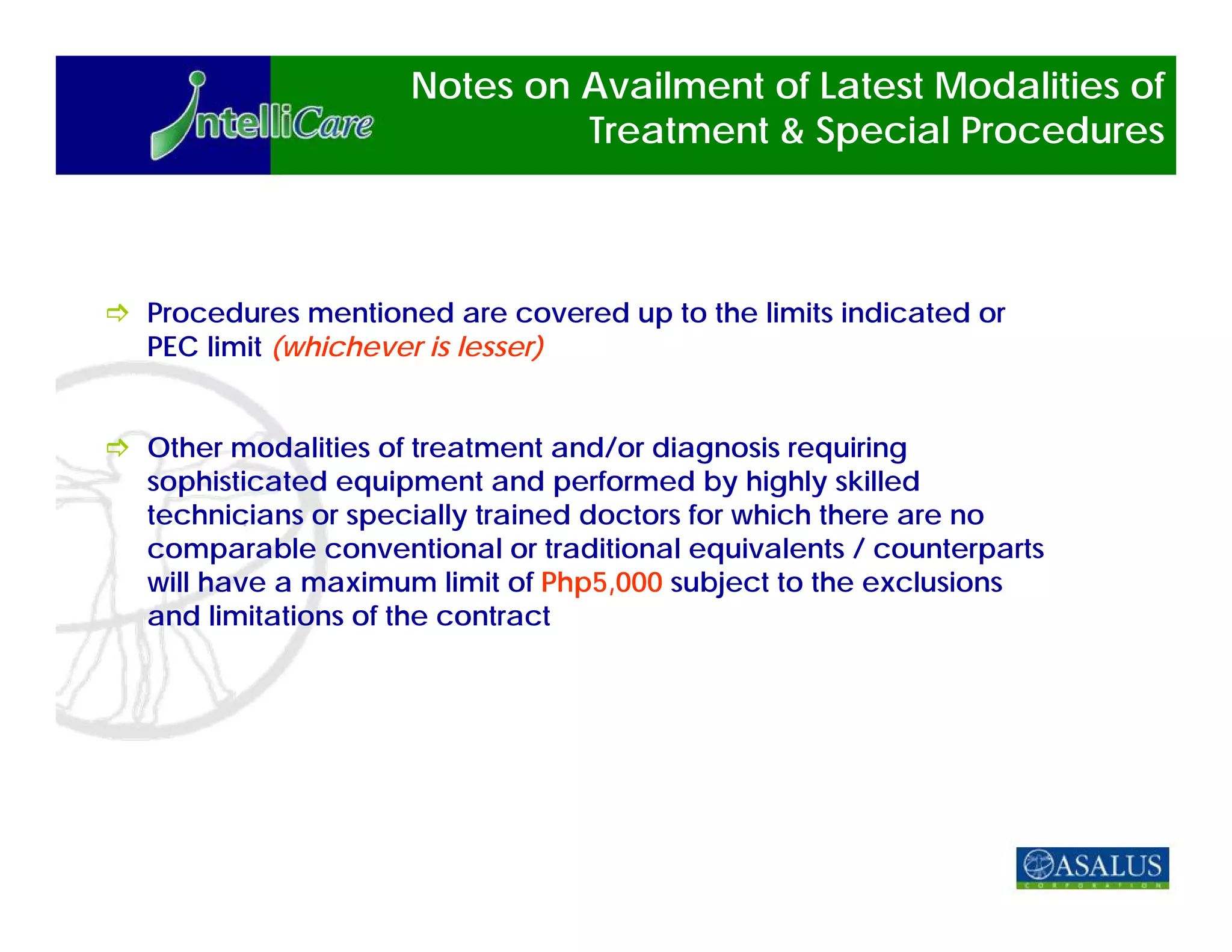 Notes on Availment of Latest Modalities of
                            Treatment & Special Procedures



Procedures mentioned are covered up to the limits indicated or
PEC limit (whichever is lesser)


Other modalities of treatment and/or diagnosis requiring
sophisticated equipment and performed by highly skilled
technicians or specially trained doctors for which there are no
comparable conventional or traditional equivalents / counterparts
will have a maximum limit of Php5,000 subject to the exclusions
and limitations of the contract
 