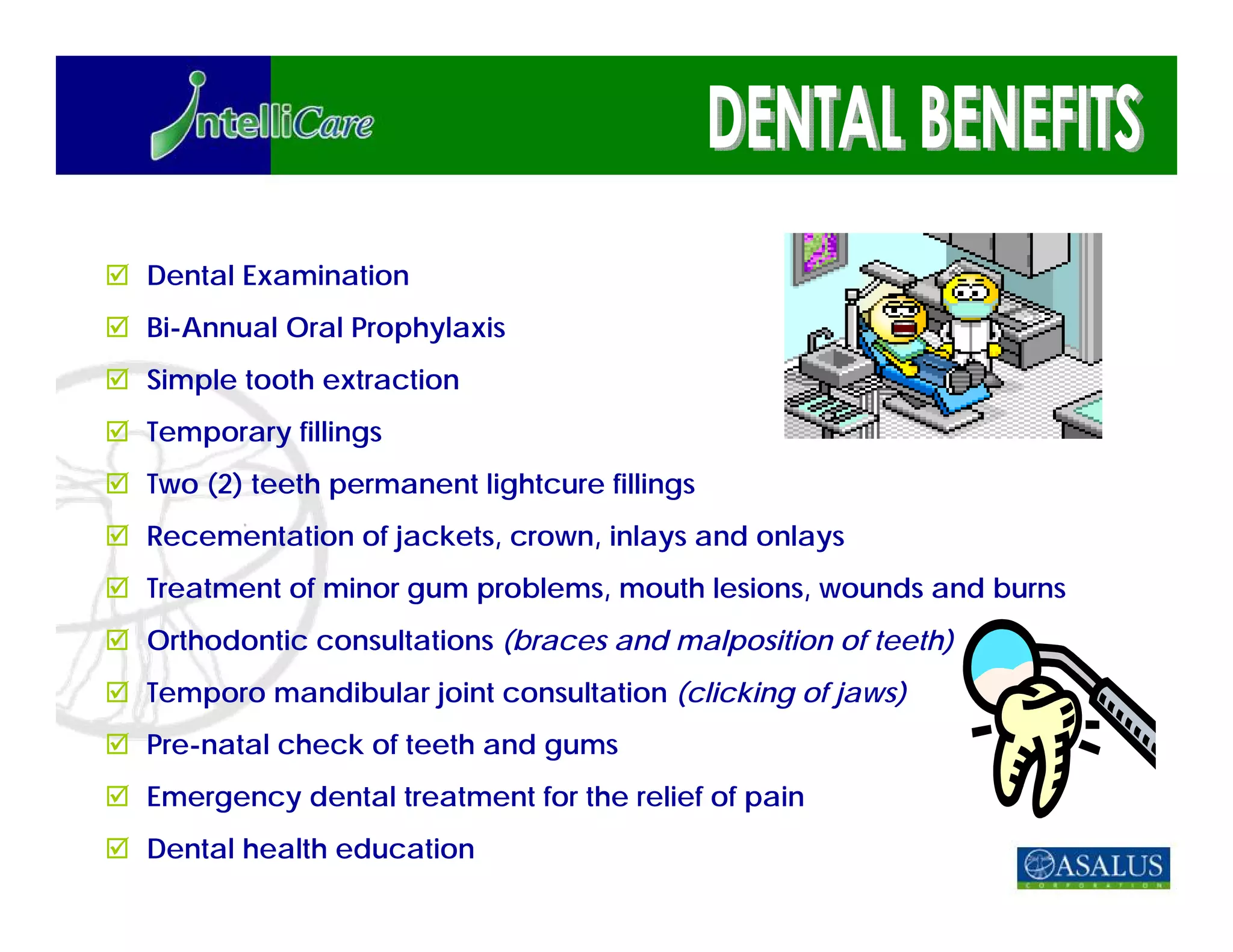 Dental Examination
Bi-Annual Oral Prophylaxis
Simple tooth extraction
Temporary fillings
Two (2) teeth permanent lightcure fillings
Recementation of jackets, crown, inlays and onlays
Treatment of minor gum problems, mouth lesions, wounds and burns
Orthodontic consultations (braces and malposition of teeth)
Temporo mandibular joint consultation (clicking of jaws)
Pre-natal check of teeth and gums
Emergency dental treatment for the relief of pain
Dental health education
 
