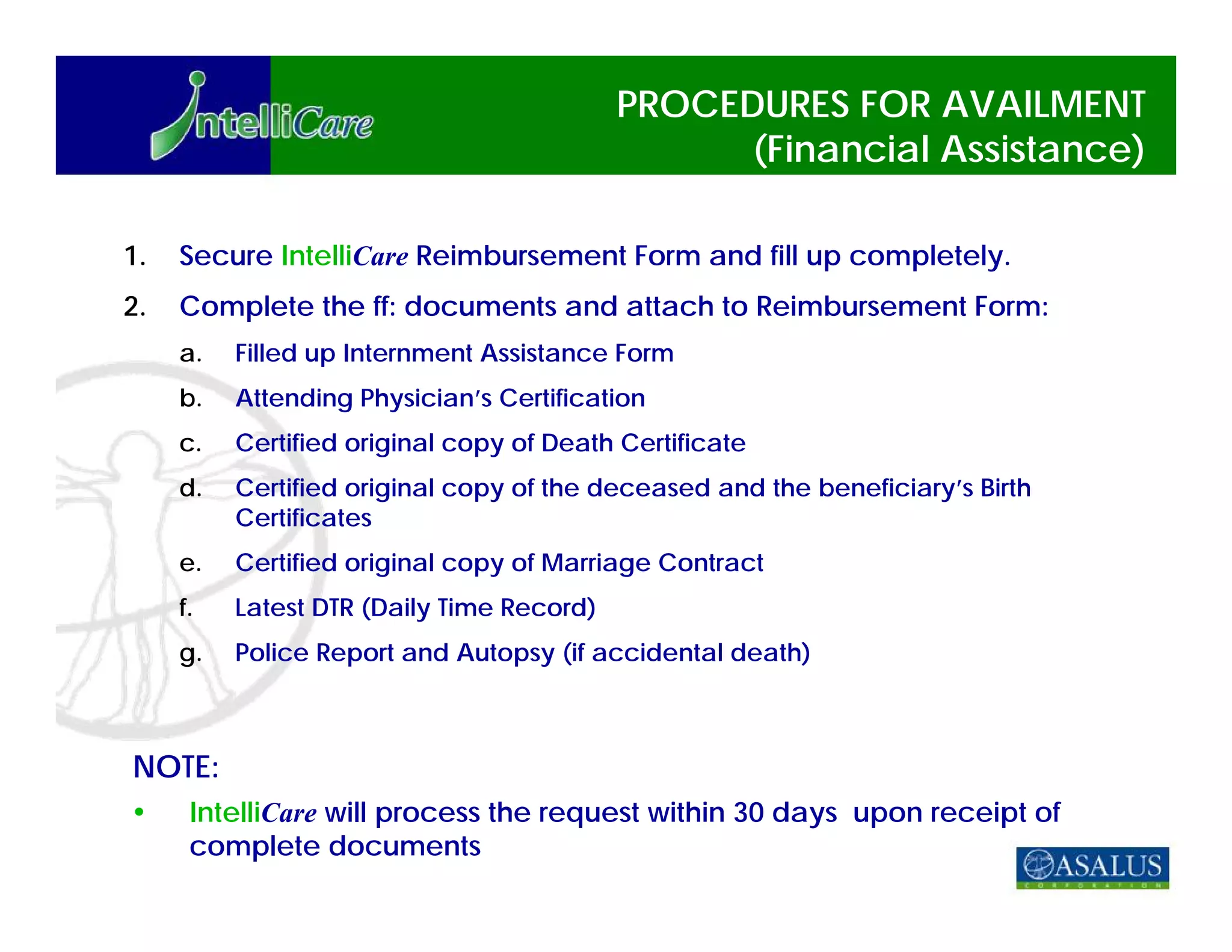 PROCEDURES FOR AVAILMENT
                                                 (Financial Assistance)

1.   Secure IntelliCare Reimbursement Form and fill up completely.
2.   Complete the ff: documents and attach to Reimbursement Form:
     a.   Filled up Internment Assistance Form
     b.   Attending Physician’s Certification
     c.   Certified original copy of Death Certificate
     d.   Certified original copy of the deceased and the beneficiary’s Birth
          Certificates
     e.   Certified original copy of Marriage Contract
     f.   Latest DTR (Daily Time Record)
     g.   Police Report and Autopsy (if accidental death)



NOTE:
      IntelliCare will process the request within 30 days upon receipt of
      complete documents
 