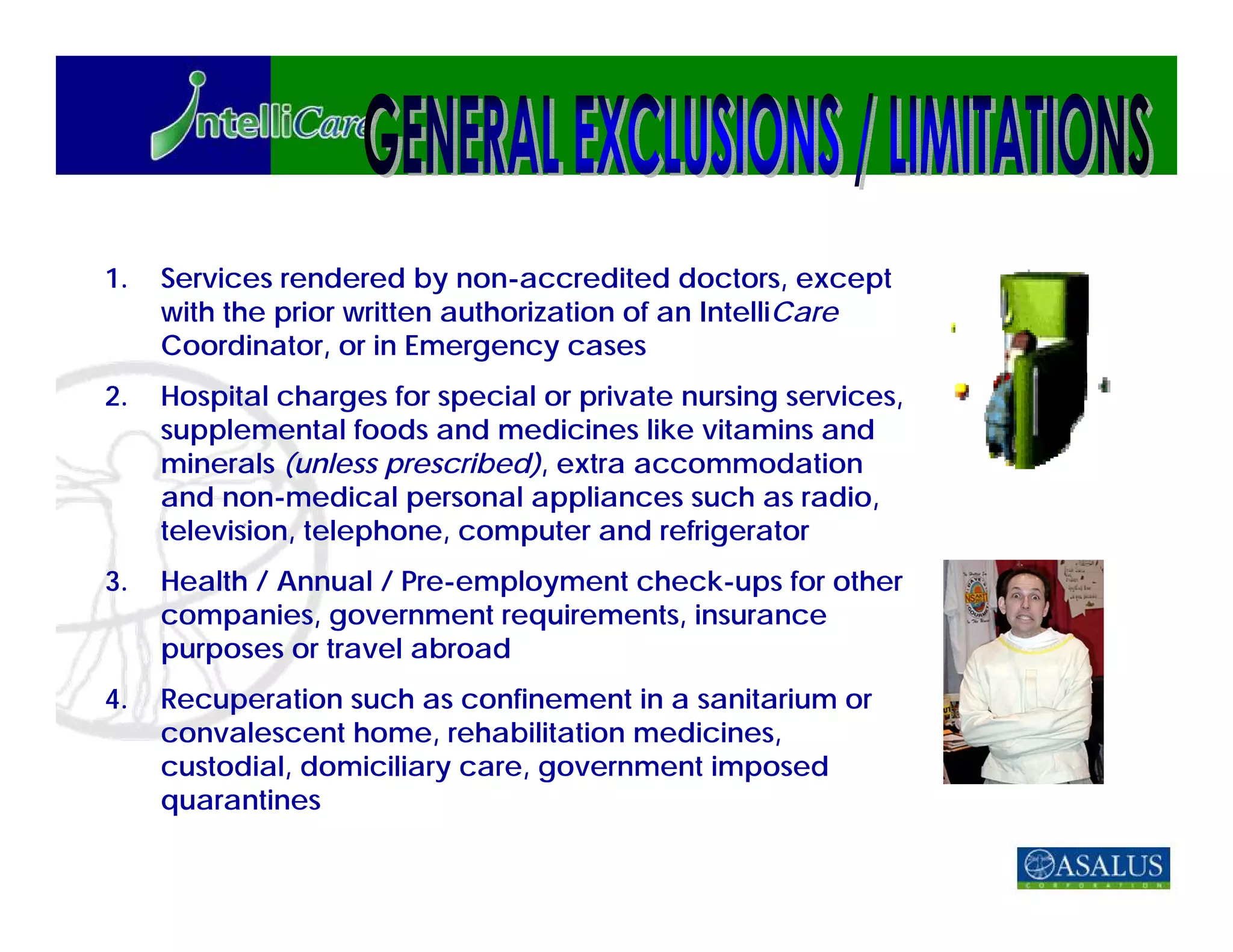 1.   Services rendered by non-accredited doctors, except
     with the prior written authorization of an IntelliCare
     Coordinator, or in Emergency cases
2.   Hospital charges for special or private nursing services,
     supplemental foods and medicines like vitamins and
     minerals (unless prescribed), extra accommodation
     and non-medical personal appliances such as radio,
     television, telephone, computer and refrigerator
3.   Health / Annual / Pre-employment check-ups for other
     companies, government requirements, insurance
     purposes or travel abroad
4.   Recuperation such as confinement in a sanitarium or
     convalescent home, rehabilitation medicines,
     custodial, domiciliary care, government imposed
     quarantines
 