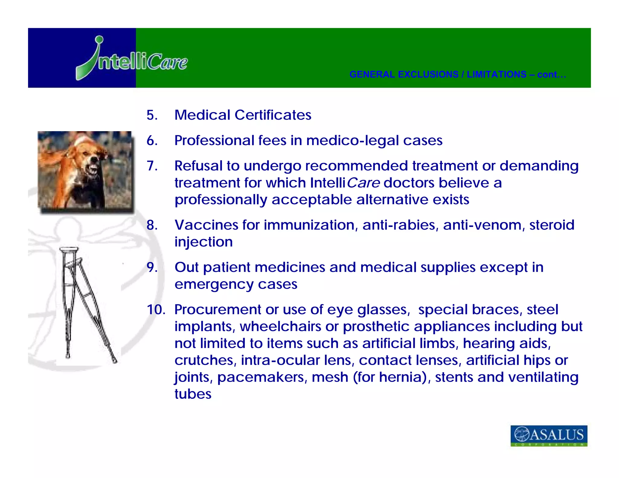 GENERAL EXCLUSIONS / LIMITATIONS – cont…



5.   Medical Certificates
6.   Professional fees in medico-legal cases
7.   Refusal to undergo recommended treatment or demanding
     treatment for which IntelliCare doctors believe a
     professionally acceptable alternative exists
8.   Vaccines for immunization, anti-rabies, anti-venom, steroid
     injection
9.   Out patient medicines and medical supplies except in
     emergency cases
10. Procurement or use of eye glasses, special braces, steel
    implants, wheelchairs or prosthetic appliances including but
    not limited to items such as artificial limbs, hearing aids,
    crutches, intra-ocular lens, contact lenses, artificial hips or
    joints, pacemakers, mesh (for hernia), stents and ventilating
    tubes
 