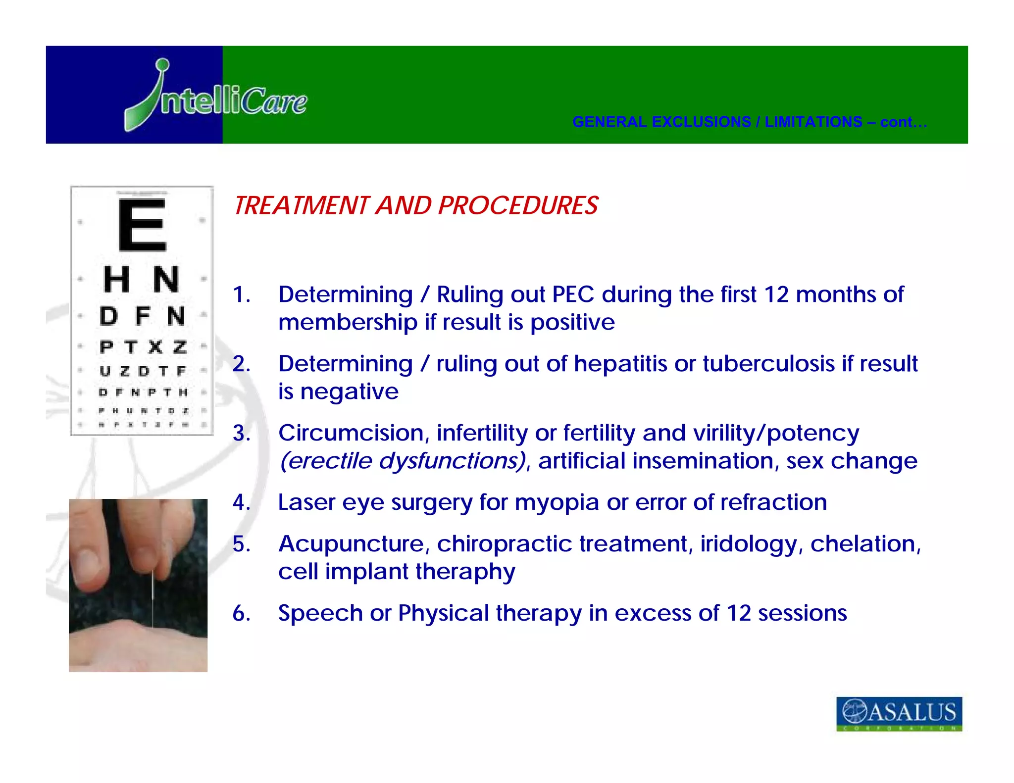 GENERAL EXCLUSIONS / LIMITATIONS – cont…




TREATMENT AND PROCEDURES


1.   Determining / Ruling out PEC during the first 12 months of
     membership if result is positive
2.   Determining / ruling out of hepatitis or tuberculosis if result
     is negative
3.   Circumcision, infertility or fertility and virility/potency
     (erectile dysfunctions), artificial insemination, sex change
4.   Laser eye surgery for myopia or error of refraction
5.   Acupuncture, chiropractic treatment, iridology, chelation,
     cell implant theraphy
6.   Speech or Physical therapy in excess of 12 sessions
 