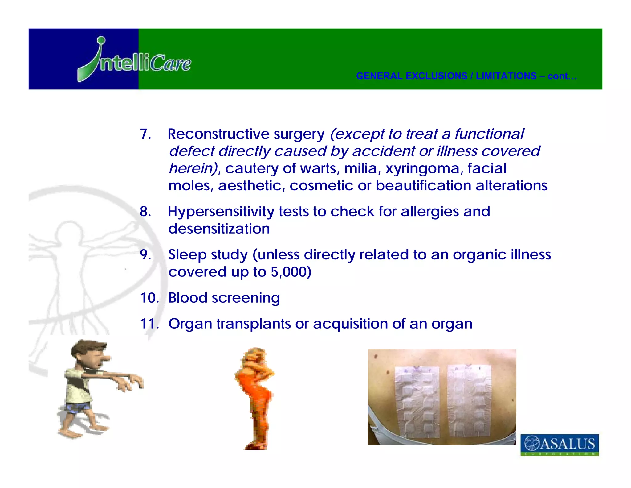 GENERAL EXCLUSIONS / LIMITATIONS – cont…




7.   Reconstructive surgery (except to treat a functional
     defect directly caused by accident or illness covered
     herein), cautery of warts, milia, xyringoma, facial
     moles, aesthetic, cosmetic or beautification alterations
8.   Hypersensitivity tests to check for allergies and
     desensitization
9.   Sleep study (unless directly related to an organic illness
     covered up to 5,000)
10. Blood screening
11. Organ transplants or acquisition of an organ
 