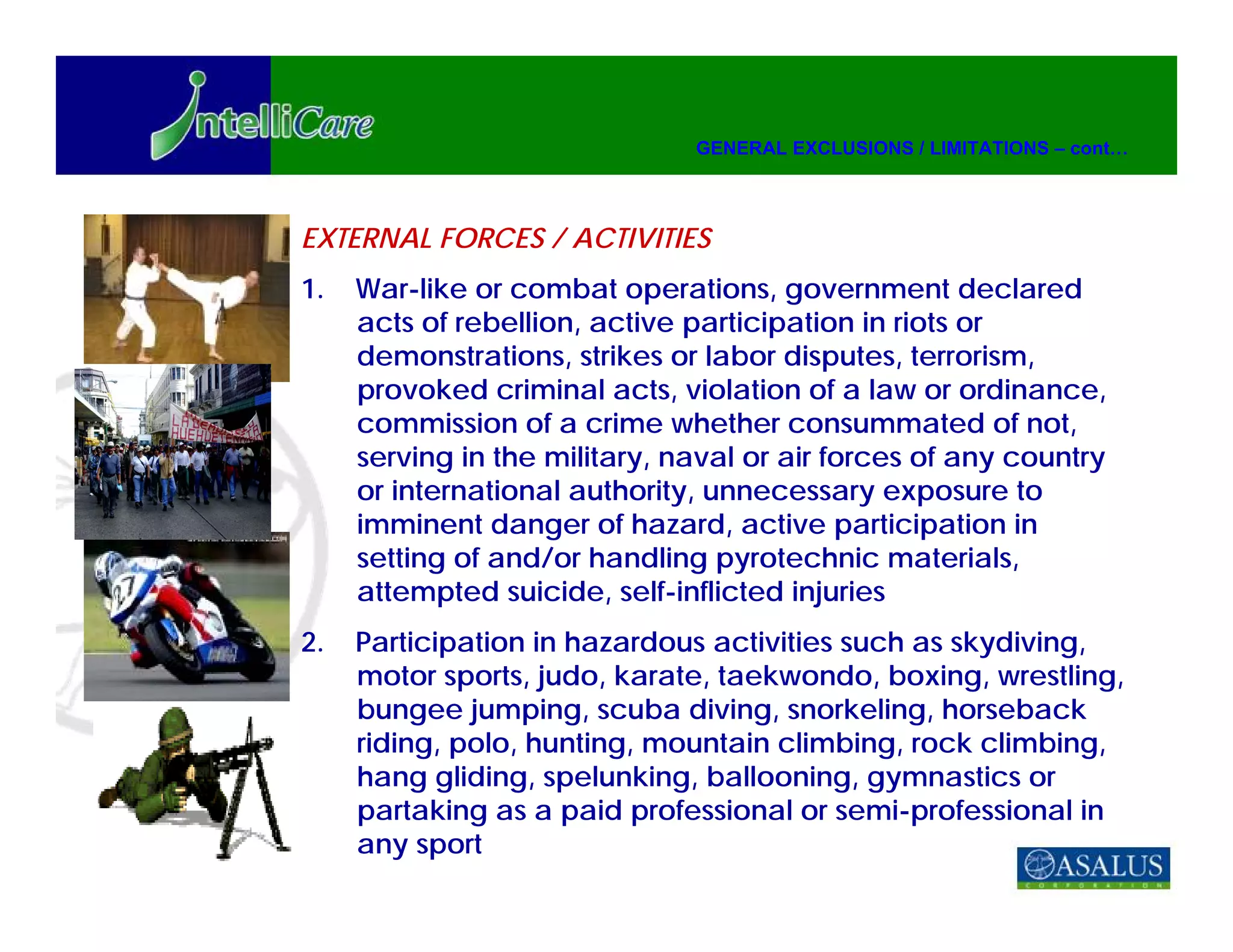 GENERAL EXCLUSIONS / LIMITATIONS – cont…




EXTERNAL FORCES / ACTIVITIES
1.   War-like or combat operations, government declared
     acts of rebellion, active participation in riots or
     demonstrations, strikes or labor disputes, terrorism,
     provoked criminal acts, violation of a law or ordinance,
     commission of a crime whether consummated of not,
     serving in the military, naval or air forces of any country
     or international authority, unnecessary exposure to
     imminent danger of hazard, active participation in
     setting of and/or handling pyrotechnic materials,
     attempted suicide, self-inflicted injuries
2.   Participation in hazardous activities such as skydiving,
     motor sports, judo, karate, taekwondo, boxing, wrestling,
     bungee jumping, scuba diving, snorkeling, horseback
     riding, polo, hunting, mountain climbing, rock climbing,
     hang gliding, spelunking, ballooning, gymnastics or
     partaking as a paid professional or semi-professional in
     any sport
 