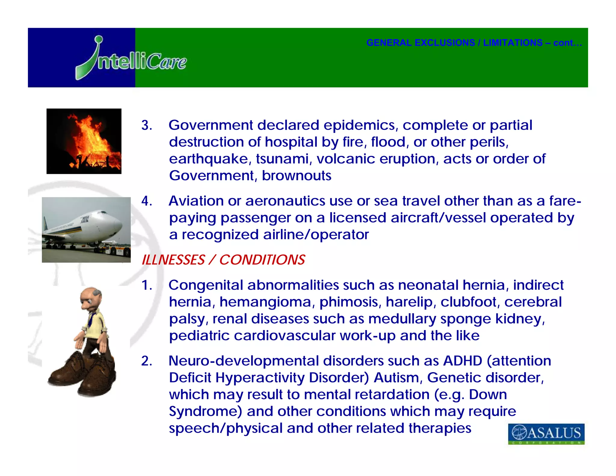GENERAL EXCLUSIONS / LIMITATIONS – cont…




3.   Government declared epidemics, complete or partial
     destruction of hospital by fire, flood, or other perils,
     earthquake, tsunami, volcanic eruption, acts or order of
     Government, brownouts
4.   Aviation or aeronautics use or sea travel other than as a fare-
     paying passenger on a licensed aircraft/vessel operated by
     a recognized airline/operator
ILLNESSES / CONDITIONS
1.   Congenital abnormalities such as neonatal hernia, indirect
     hernia, hemangioma, phimosis, harelip, clubfoot, cerebral
     palsy, renal diseases such as medullary sponge kidney,
     pediatric cardiovascular work-up and the like
2.   Neuro-developmental disorders such as ADHD (attention
     Deficit Hyperactivity Disorder) Autism, Genetic disorder,
     which may result to mental retardation (e.g. Down
     Syndrome) and other conditions which may require
     speech/physical and other related therapies
 
