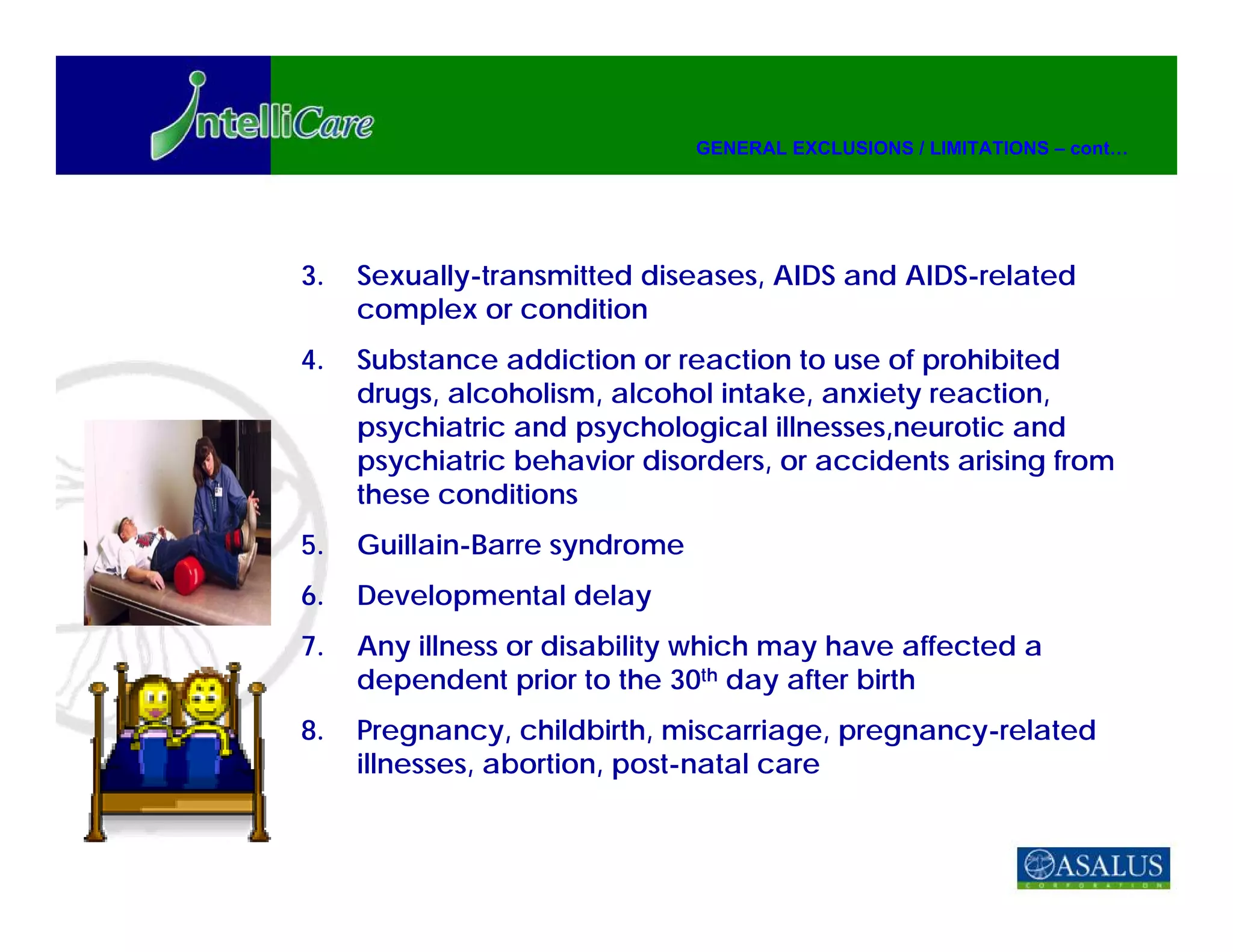 GENERAL EXCLUSIONS / LIMITATIONS – cont…




3.   Sexually-transmitted diseases, AIDS and AIDS-related
     complex or condition
4.   Substance addiction or reaction to use of prohibited
     drugs, alcoholism, alcohol intake, anxiety reaction,
     psychiatric and psychological illnesses,neurotic and
     psychiatric behavior disorders, or accidents arising from
     these conditions
5.   Guillain-Barre syndrome
6.   Developmental delay
7.   Any illness or disability which may have affected a
     dependent prior to the 30th day after birth
8.   Pregnancy, childbirth, miscarriage, pregnancy-related
     illnesses, abortion, post-natal care
 