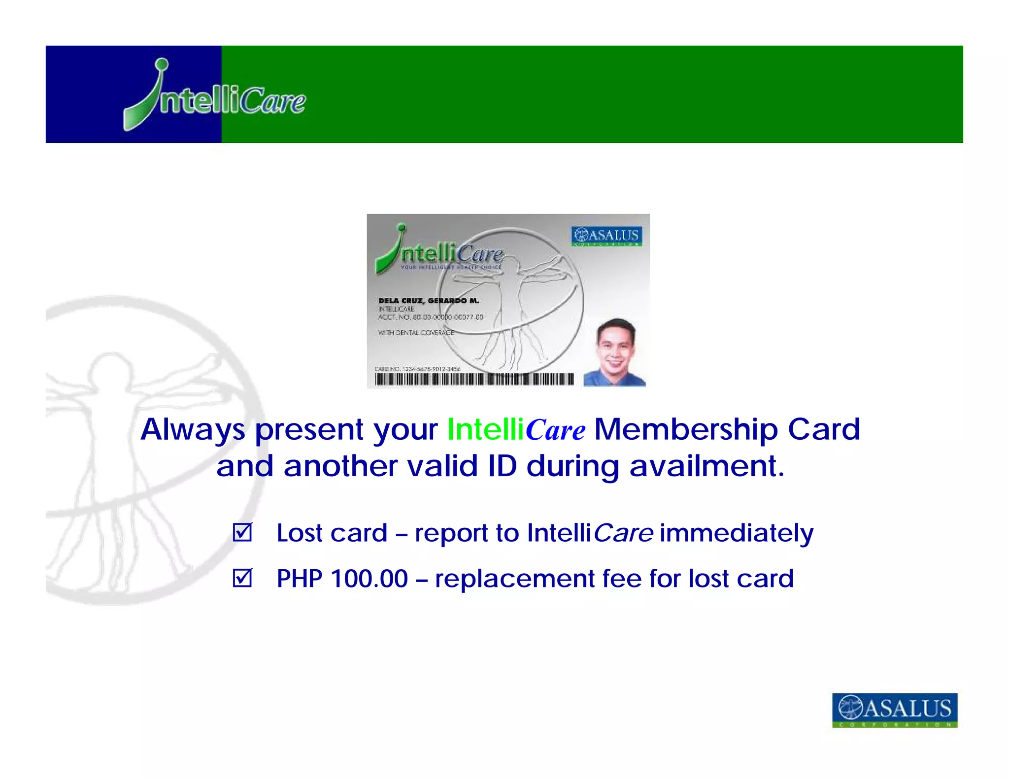 Always present your IntelliCare Membership Card
    and another valid ID during availment.

        Lost card – report to IntelliCare immediately
        PHP 100.00 – replacement fee for lost card
 