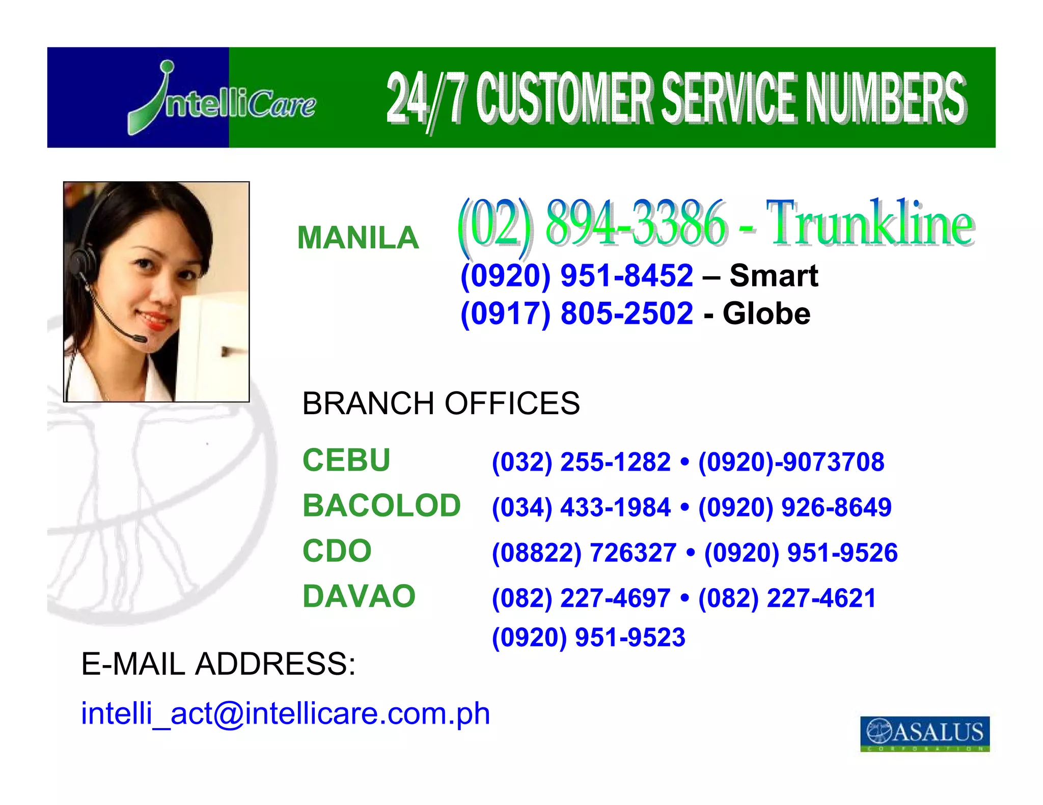 MANILA
                           (0920) 951-8452 – Smart
                           (0917) 805-2502 - Globe

                BRANCH OFFICES
                CEBU             (032) 255-1282   (0920)-9073708
                BACOLOD          (034) 433-1984   (0920) 926-8649
                CDO              (08822) 726327   (0920) 951-9526
                DAVAO            (082) 227-4697 (082) 227-4621
                                 (0920) 951-9523
E-MAIL ADDRESS:
intelli_act@intellicare.com.ph
 
