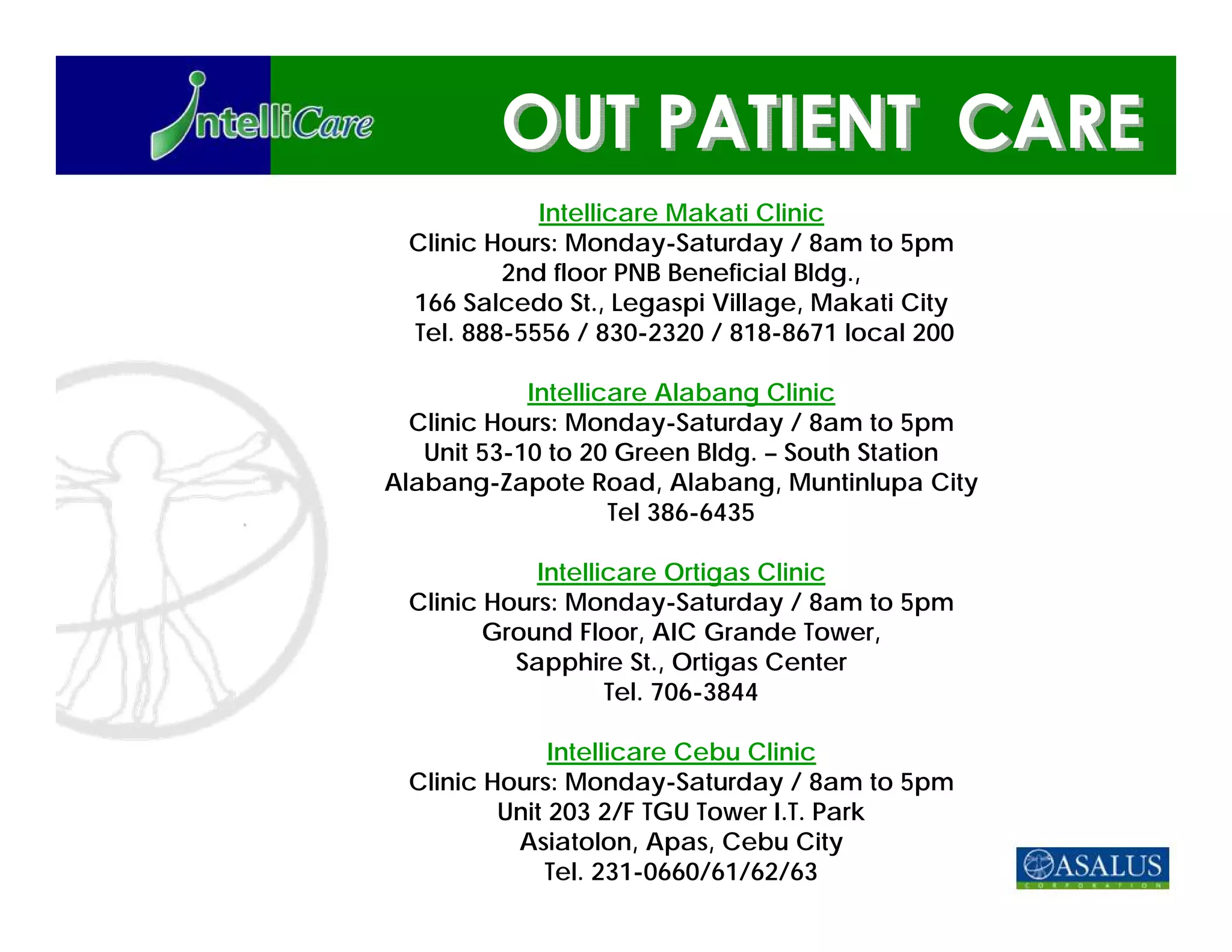 Intellicare Makati Clinic
 Clinic Hours: Monday-Saturday / 8am to 5pm
         2nd floor PNB Beneficial Bldg.,
 166 Salcedo St., Legaspi Village, Makati City
 Tel. 888-5556 / 830-2320 / 818-8671 local 200

            Intellicare Alabang Clinic
  Clinic Hours: Monday-Saturday / 8am to 5pm
   Unit 53-10 to 20 Green Bldg. – South Station
Alabang-Zapote Road, Alabang, Muntinlupa City
                    Tel 386-6435

            Intellicare Ortigas Clinic
 Clinic Hours: Monday-Saturday / 8am to 5pm
        Ground Floor, AIC Grande Tower,
          Sapphire St., Ortigas Center
                   Tel. 706-3844

              Intellicare Cebu Clinic
 Clinic Hours: Monday-Saturday / 8am to 5pm
         Unit 203 2/F TGU Tower I.T. Park
          Asiatolon, Apas, Cebu City
             Tel. 231-0660/61/62/63
 