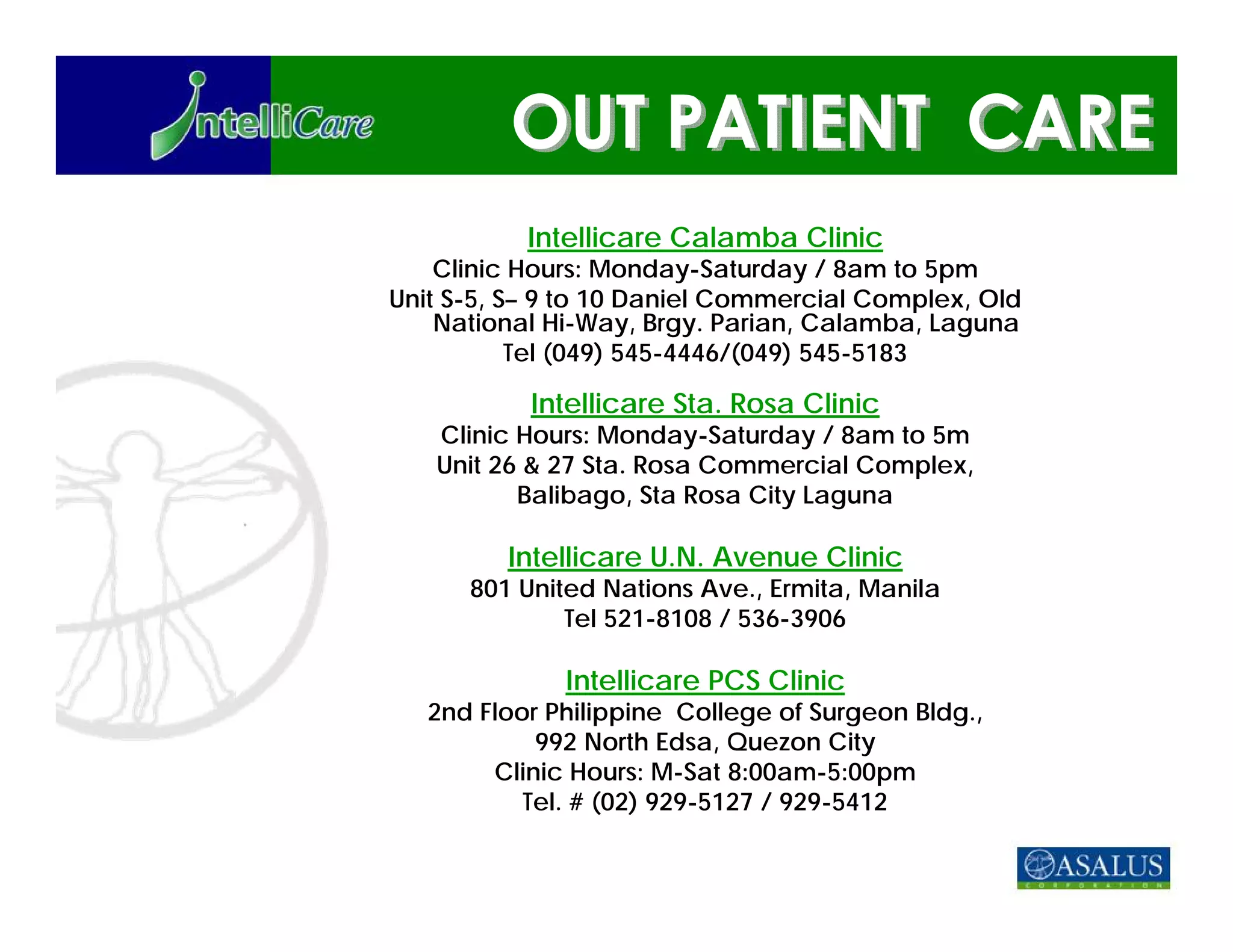 Intellicare Calamba Clinic
    Clinic Hours: Monday-Saturday / 8am to 5pm
Unit S-5, S– 9 to 10 Daniel Commercial Complex, Old
    National Hi-Way, Brgy. Parian, Calamba, Laguna
           Tel (049) 545-4446/(049) 545-5183

           Intellicare Sta. Rosa Clinic
   Clinic Hours: Monday-Saturday / 8am to 5m
   Unit 26 & 27 Sta. Rosa Commercial Complex,
          Balibago, Sta Rosa City Laguna

         Intellicare U.N. Avenue Clinic
      801 United Nations Ave., Ermita, Manila
              Tel 521-8108 / 536-3906

              Intellicare PCS Clinic
   2nd Floor Philippine College of Surgeon Bldg.,
            992 North Edsa, Quezon City
        Clinic Hours: M-Sat 8:00am-5:00pm
           Tel. # (02) 929-5127 / 929-5412
 